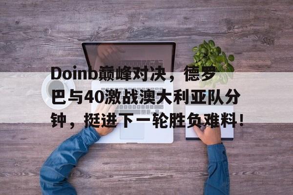 半岛体育入口 -Doinb巅峰对决，德罗巴与40激战澳大利亚队分钟，挺进下一轮胜负难料！的简单介绍